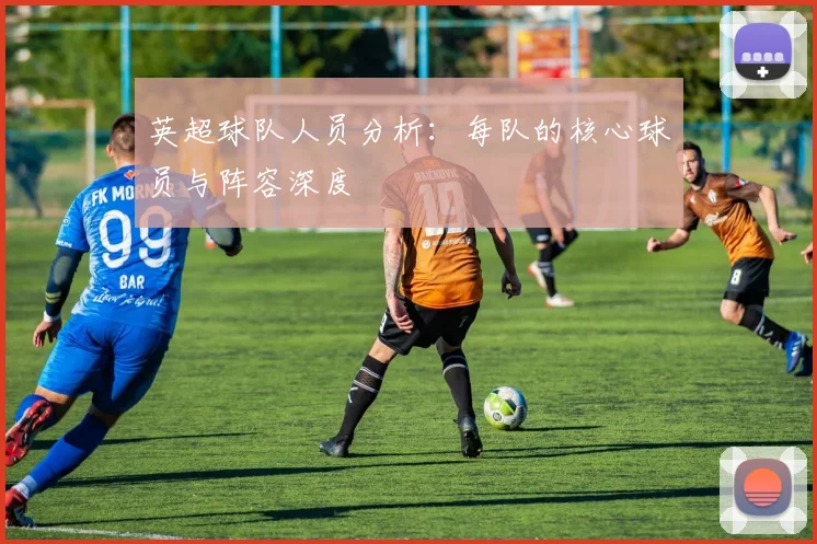 英超球队人员分析：每队的核心球员与阵容深度