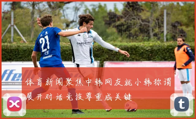 体育新闻聚焦中韩网友就小韩称谓展开对话竞技尊重成关键