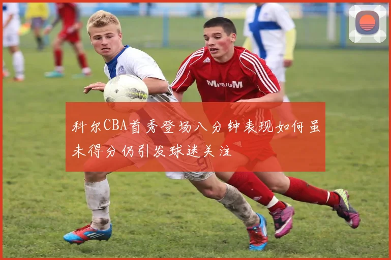 科尔CBA首秀登场八分钟表现如何虽未得分仍引发球迷关注