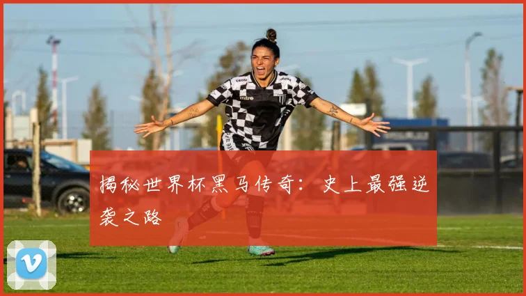 揭秘世界杯黑马传奇：史上最强逆袭之路